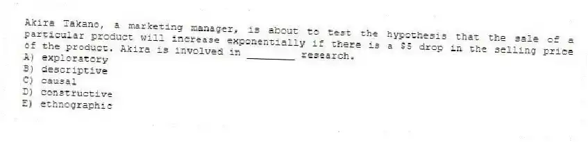 Akira Takano, a marketing manager, is about to test the hypothesis that the sale of a particular product will increase exponentially if there is a $5 drop in the selling price of the product. Akira is involved in ________ research.
A) exploratory
B) descriptive
C) causal
D) constructive
E) ethnographic