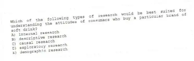 Which of the following types of research would be best suited for understanding the attitudes of consumers who buy a particular brand of soft drink?
A) internal research
B) descriptive research
C) causal research
D) exploratory research
E) demographic research