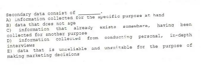 Secondary data consist of ________.
A) information collected for the specific purpose at hand
B) data that does not age
C) information that already exists somewhere, having been collected for another purpose
D) information collected from conducting personal, in-depth interviews
E) data that is unreliable and unsuitable for the purpose of making marketing decisions