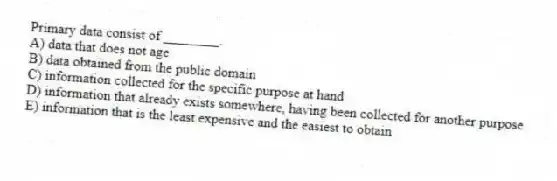 Primary data consist of ________.
A) data that does not age
B) data obtained from the public domain
C) information collected for the specific purpose at hand
D) information that already exists somewhere, having been collected for another purpose
E) information that is the least expensive and the easiest to obtain