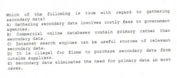 Which of the following is true with regard to gathering secondary data?
A) Gathering secondary data involves costly fees to government agencies.
B) Commercial online databases contain primary rather than secondary data.
C) Internet search engines can be useful sources of relevant secondary data.
D) It is illegal for firms to purchase secondary data from outside suppliers.
E) Secondary data eliminates the need for primary data in most cases.