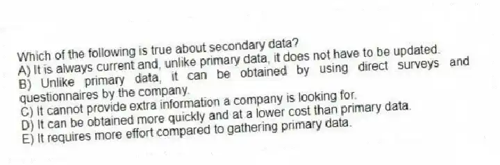 Which of the following is true about secondary data?
A) It is always current and, unlike primary data, it does not have to be updated.
B) Unlike primary data, it can be obtained by using direct surveys and questionnaires by the company.
C) It cannot provide extra information a company is looking for.
D) It can be obtained more quickly and at a lower cost than primary data.
E) It requires more effort compared to gathering primary data.