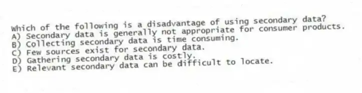 Which of the following is a disadvantage of using secondary data?
A) Secondary data is generally not appropriate for consumer products.
B) Collecting secondary data is time consuming.
C) Few sources exist for secondary data.
D) Gathering secondary data is costly.
E) Relevant secondary data can be difficult to locate.