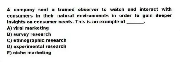 A company sent a trained observer to watch and interact with consumers in their natural environments in order to gain deeper insights on consumer needs. This is an example of ________.
A) viral marketing
B) survey research
C) ethnographic research
D) experimental research
E) niche marketing