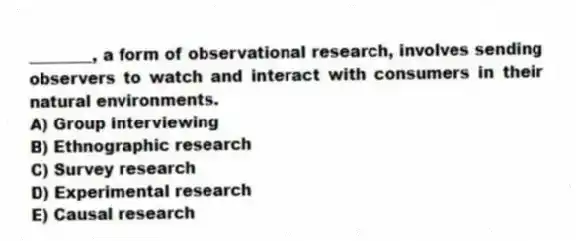 ________, a form of observational research, involves sending observers to watch and interact with consumers in their natural environments.
A) Group interviewing
B) Ethnographic research
C) Survey research
D) Experimental research
E) Causal research