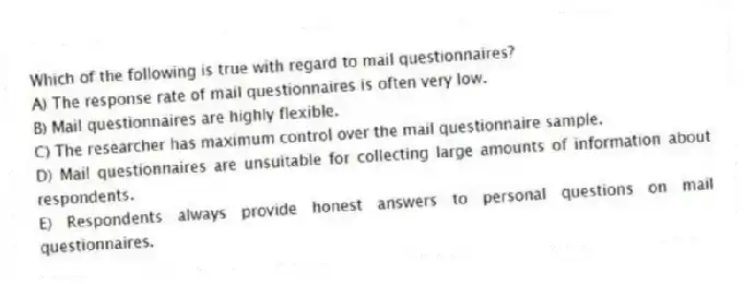 Which of the following is true with regard to mail questionnaires?
A) The response rate of mail questionnaires is often very low.
B) Mail questionnaires are highly flexible.
C) The researcher has maximum control over the mail questionnaire sample.
D) Mail questionnaires are unsuitable for collecting large amounts of information about respondents.
E) Respondents always provide honest answers to personal questions on mail questionnaires.