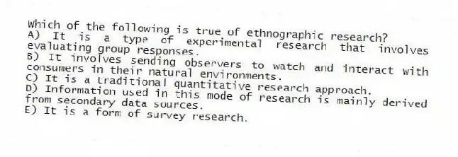 Which of the following is true of ethnographic research?
A) It is a type of experimental research that involves evaluating group responses.
B) It involves sending observers to watch and interact with consumers in their natural environments.
C) It is a traditional quantitative research approach.
D) Information used in this mode of research is mainly derived from secondary data sources.
E) It is a form of survey research.