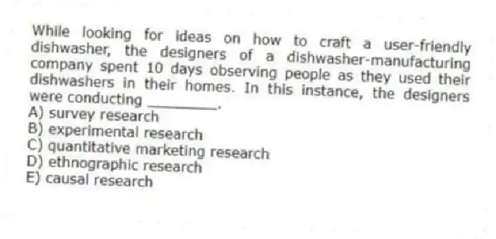 While looking for ideas on how to craft a user-friendly dishwasher, the designers of a dishwasher-manufacturing company spent 10 days observing people as they used their dishwashers in their homes. In this instance, the designers were conducting ________.
A) survey research
B) experimental research
C) quantitative marketing research
D) ethnographic research
E) causal research