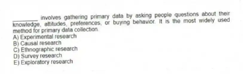 ________ involves gathering primary data by asking people questions about their knowledge, attitudes, preferences, or buying behavior. It is the most widely used method for primary data collection.
A) Experimental research
B) Causal research
C) Ethnographic research
D) Survey research
E) Exploratory research