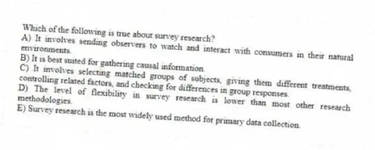 Which of the following is true about survey research?
A) It involves sending observers to watch and interact with consumers in their natural environments.
B) It is best suited for gathering causal information.
C) It involves selecting matched groups of subjects, giving them different treatments, controlling related factors, and checking for differences in group responses.
D) The level of flexibility in survey research is lower than most other research methodologies.
E) Survey research is the most widely used method for primary data collection.