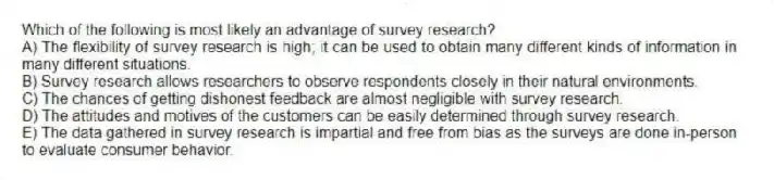 Which of the following is most likely an advantage of survey research?
A) The flexibility of survey research is high; it can be used to obtain many different kinds of information in many different situations.
B) Survey research allows researchers to observe respondents closely in their natural environments.
C) The chances of getting dishonest feedback are almost negligible with survey research.
D) The attitudes and motives of the customers can be easily determined through survey research.
E) The data gathered in survey research is impartial and free from bias as the surveys are done in-person to evaluate consumer behavior.