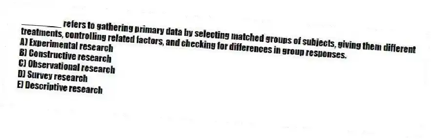 ________ refers to gathering primary data by selecting matched groups of subjects, giving them different treatments, controlling related factors, and checking for differences in group responses.
A) Experimental research
B) Constructive research
C) Observational research
D) Survey research
E) Descriptive research
