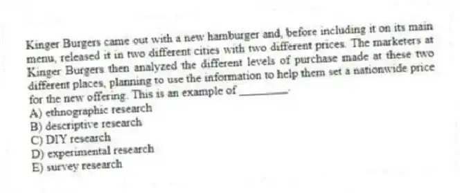 Kinger Burgers came out with a new hamburger and, before including it on its main menu, released it in two different cities with two different prices. The marketers at Kinger Burgers then analyzed the different levels of purchase made at these two different places, planning to use the information to help them set a nationwide price for the new offering. This is an example of ________.
A) ethnographic research
B) descriptive research
C) DIY research
D) experimental research
E) survey research
