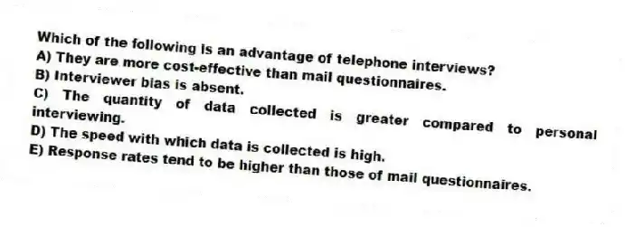Which of the following is an advantage of telephone interviews?
A) They are more cost-effective than mail questionnaires.
B) Interviewer bias is absent.
C) The quantity of data collected is greater compared to personal interviewing.
D) The speed with which data is collected is high.
E) Response rates tend to be higher than those of mail questionnaires.
