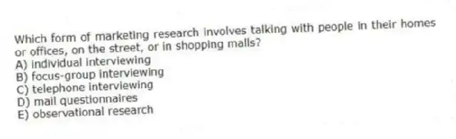 Which form of marketing research involves talking with people in their homes or offices, on the street, or in shopping malls?
A) individual interviewing
B) focus-group interviewing
C) telephone interviewing
D) mail questionnaires
E) observational research