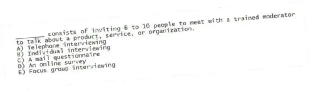 ________ consists of inviting 6 to 10 people to meet with a trained moderator to talk about a product, service, or organization.
A) Telephone interviewing
B) Individual interviewing
C) A mail questionnaire
D) An online survey
E) Focus group interviewing