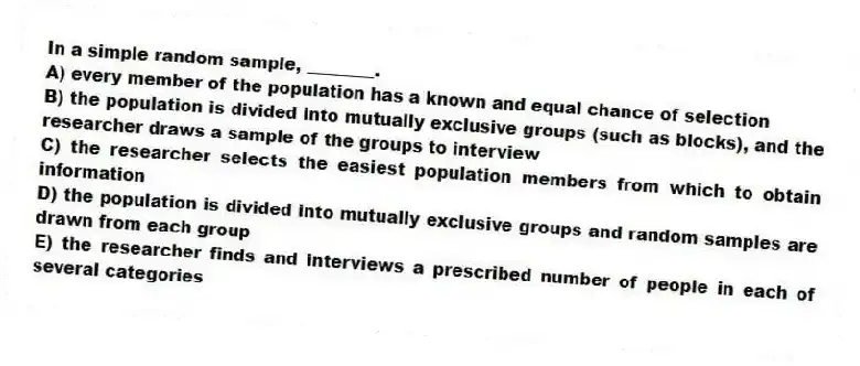 In a simple random sample, ________.
A) every member of the population has a known and equal chance of selection
B) the population is divided into mutually exclusive groups (such as blocks), and the researcher draws a sample of the groups to interview
C) the researcher selects the easiest population members from which to obtain information
D) the population is divided into mutually exclusive groups and random samples are drawn from each group
E) the researcher finds and interviews a prescribed number of people in each of several categories