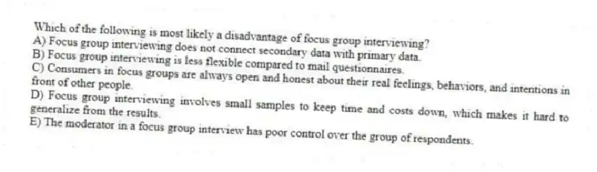 Which of the following is most likely a disadvantage of focus group interviewing?
A) Focus group interviewing does not connect secondary data with primary data.
B) Focus group interviewing is less flexible compared to mail questionnaires.
C) Consumers in focus groups are always open and honest about their real feelings, behaviors, and intentions in front of other people.
D) Focus group interviewing involves small samples to keep time and costs down, which makes it hard to generalize from the results.
E) The moderator in a focus group interview has poor control over the group of respondents.
