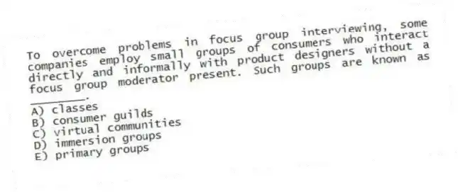 To overcome problems in focus group interviewing, some companies employ small groups of consumers who interact directly and informally with product designers without a focus group moderator present. Such groups are known as ________.
A) classes
B) consumer guilds
C) virtual communities
D) immersion groups
E) primary groups