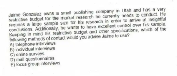 Jaime Gonzalez owns a small publishing company in Utah and has a very restrictive budget for the market research he currently needs to conduct. He requires a large sample size for his research in order to arrive at insightful conclusions. Additionally, he wants to have excellent control over his sample. Keeping in mind his restrictive budget and other specifications, which of the following methods of contact would you advise Jaime to use?
A) telephone interviews
B) individual interviews
C) online surveys
D) mail questionnaires
E) focus group interviews