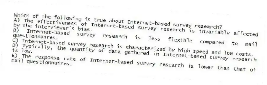 Which of the following is true about Internet-based survey research?
A) The effectiveness of Internet-based survey research is invariably affected by the interviewer's bias.
B) Internet-based survey research is less flexible compared to mail questionnaires.
C) Internet-based survey research is characterized by high speed and low costs.
D) Typically, the quantity of data gathered in Internet-based survey research is low.
E) The response rate of Internet-based survey research is lower than that of mail questionnaires.
