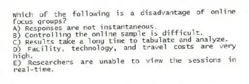 Which of the following is a disadvantage of online focus groups?
A) Responses are not instantaneous.
B) Controlling the online sample is difficult.
C) Results take a long time to tabulate and analyze.
D) Facility, technology, and travel costs are very high.
E) Researchers are unable to view the sessions in real-time.
