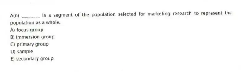 A(n) ________ is a segment of the population selected for marketing research to represent the population as a whole.
A) focus group
B) immersion group
C) primary group
D) sample
E) secondary group
