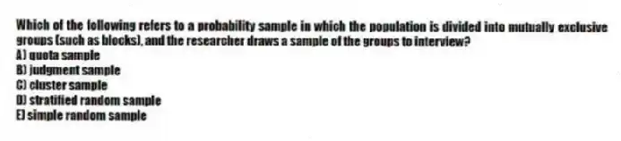 Which of the following refers to a probability sample in which the population is divided into mutually exclusive groups (such as blocks), and the researcher draws a sample of the groups to interview?
A) quota sample
B) judgment sample
C) cluster sample
D) stratified random sample
E) simple random sample