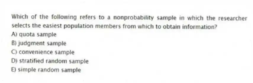 Which of the following refers to a nonprobability sample in which the researcher selects the easiest population members from which to obtain information?
A) quota sample
B) judgment sample
C) convenience sample
D) stratified random sample
E) simple random sample