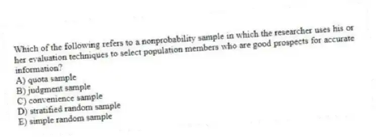 Which of the following refers to a nonprobability sample in which the researcher uses his or her evaluation techniques to select population members who are good prospects for accurate information?
A) quota sample
B) judgment sample
C) convenience sample
D) stratified random sample
E) simple random sample