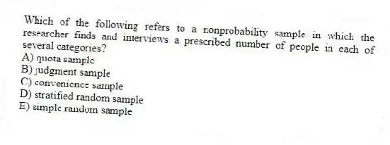 Which of the following refers to a nonprobability sample in which the researcher finds and interviews a prescribed number of people in each of several categories?
A) quota sample
B) judgment sample
C) convenience sample
D) stratified random sample
E) simple random sample