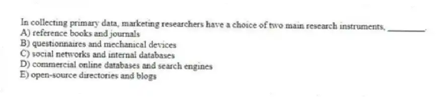 In collecting primary data, marketing researchers have a choice of two main research instruments, ________.
A) reference books and journals
B) questionnaires and mechanical devices
C) social networks and internal databases
D) commercial online databases and search engines
E) open-source directories and blogs
