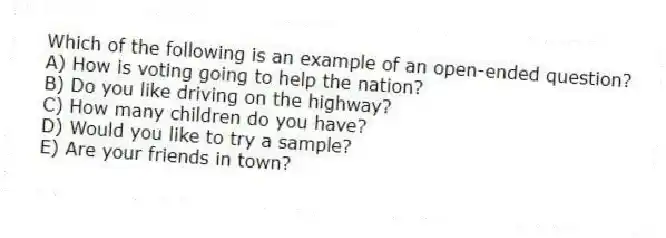 Which of the following is an example of an open-ended question?
A) How is voting going to help the nation?
B) Do you like driving on the highway?
C) How many children do you have?
D) Would you like to try a sample?
E) Are your friends in town?