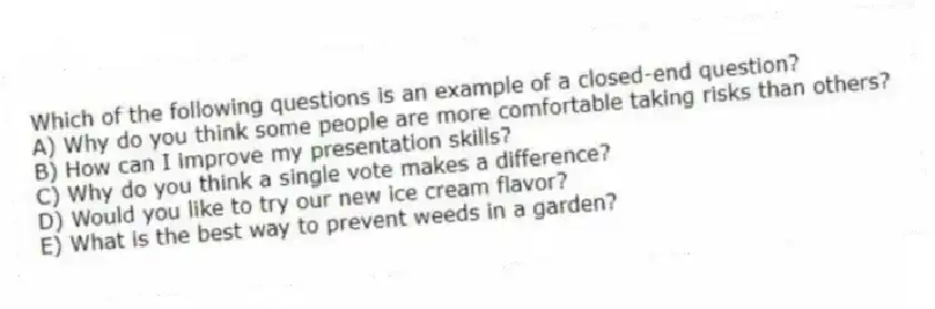 Which of the following questions is an example of a closed-end question?
A) Why do you think some people are more comfortable taking risks than others?
B) How can I improve my presentation skills?
C) Why do you think a single vote makes a difference?
D) Would you like to try our new ice cream flavor?
E) What is the best way to prevent weeds in a garden?