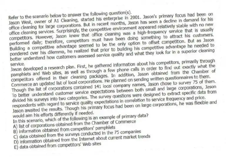 Refer to the scenario below to answer the following question(s).
Jason West, owner of A1 Cleaning, started his enterprise in 2001. Jason's primary focus had been on office cleaning for large corporations. But in recent months, Jason has seen a decline in demand for his office cleaning services. Surprisingly, the competitive environment appeared relatively stable with no new competitors. However, Jason knew that office cleaning was a high-frequency service that is usually performed daily; therefore, competitors must have been doing something to attract his customers. Building a competitive advantage seemed to be the only option to offset competition. But as Jason pondered over his dilemma, he realized that prior to building his competitive advantage he needed to better understand how customers assessed service quality and what they look for in a superior cleaning service.
Jason developed a research plan. First, he gathered information about his competitors, primarily through pamphlets and Web sites, as well as through a few phone calls in order to find out exactly what the competitors offered in their cleaning packages. In addition, Jason obtained from the Chamber of Commerce an updated list of local corporations. He planned on sending written questionnaires to them.
Though the list of corporations contained 141 local company names, Jason chose to survey 75 of them. To better understand customer service expectations between both small and large corporations, Jason divided his surveys into two categories. The survey questions were designed to extract specific data from respondents with regard to service quality expectations in correlation to service frequency and price.
Jason awaited the results. Though his primary focus had been on large corporations, he was flexible and would aim his efforts differently if needed.
-In this scenario, which of the following is an example of primary data?
A) list of corporations obtained from the Chamber of Commerce
B) information obtained from competitors' pamphlets
C) data obtained from the surveys conducted in the 75 companies
D) information obtained from the Internet about current market trends
E) data obtained from competitors' Web sites
