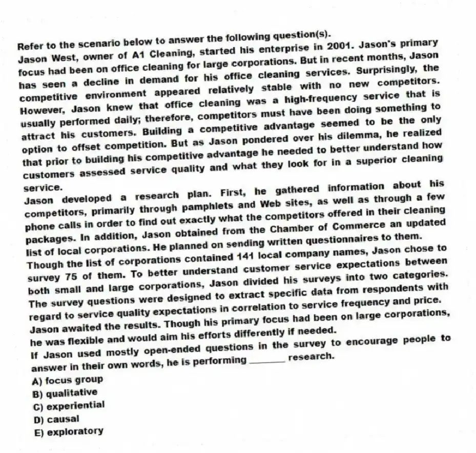 Refer to the scenario below to answer the following question(s).
Jason West, owner of A1 Cleaning, started his enterprise in 2001. Jason's primary focus had been on office cleaning for large corporations. But in recent months, Jason has seen a decline in demand for his office cleaning services. Surprisingly, the competitive environment appeared relatively stable with no new competitors. However, Jason knew that office cleaning was a high-frequency service that is usually performed daily; therefore, competitors must have been doing something to attract his customers. Building a competitive advantage seemed to be the only option to offset competition. But as Jason pondered over his dilemma, he realized that prior to building his competitive advantage he needed to better understand how customers assessed service quality and what they look for in a superior cleaning service.
Jason developed a research plan. First, he gathered information about his competitors, primarily through pamphlets and Web sites, as well as through a few phone calls in order to find out exactly what the competitors offered in their cleaning packages. In addition, Jason obtained from the Chamber of Commerce an updated list of local corporations. He planned on sending written questionnaires to them.
Though the list of corporations contained 141 local company names, Jason chose to survey 75 of them. To better understand customer service expectations between both small and large corporations, Jason divided his surveys into two categories. The survey questions were designed to extract specific data from respondents with regard to service quality expectations in correlation to service frequency and price.
Jason awaited the results. Though his primary focus had been on large corporations, he was flexible and would aim his efforts differently if needed.
-If Jason used mostly open-ended questions in the survey to encourage people to answer in their own words, he is performing ________ research.
A) focus group
B) qualitative
C) experiential
D) causal
E) exploratory