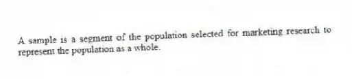 A sample is a segment of the population selected for marketing research to represent the population as a whole.