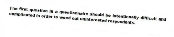 The first question in a questionnaire should be intentionally difficult and complicated in order to weed out uninterested respondents.