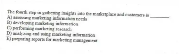 The fourth step in gathering insights into the marketplace and customers is ________.
A) assessing marketing information needs
B) developing marketing information
C) performing marketing research
D) analyzing and using marketing information
E) preparing reports for marketing management