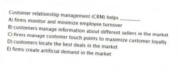 Customer relationship management (CRM) helps ________.
A) firms monitor and minimize employee turnover
B) customers manage information about different sellers in the market
C) firms manage customer touch points to maximize customer loyalty
D) customers locate the best deals in the market
E) firms create artificial demand in the market