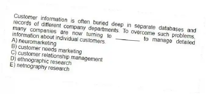 Customer information is often buried deep in separate databases and records of different company departments. To overcome such problems, many companies are now turning to ________ to manage detailed information about individual customers.
A) neuromarketing
B) customer needs marketing
C) customer relationship management
D) ethnographic research
E) netnography research