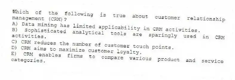 Which of the following is true about customer relationship management (CRM)?
A) Data mining has limited applicability in CRM activities.
B) Sophisticated analytical tools are sparingly used in CRM activities.
C) CRM reduces the number of customer touch points.
D) CRM aims to maximize customer loyalty.
E) CRM enables firms to compare various product and service categories.