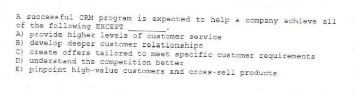 A successful CRM program is expected to help a company achieve all of the following EXCEPT ________.
A) provide higher levels of customer service
B) develop deeper customer relationships
C) create offers tailored to meet specific customer requirements
D) understand the competition better
E) pinpoint high-value customers and cross-sell products