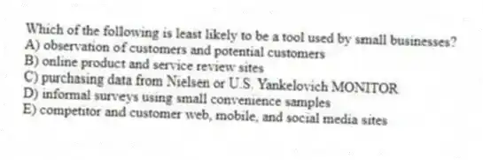 Which of the following is least likely to be a tool used by small businesses?
A) observation of customers and potential customers
B) online product and service review sites
C) purchasing data from Nielsen or U.S. Yankelovich MONITOR
D) informal surveys using small convenience samples
E) competitor and customer web, mobile, and social media sites