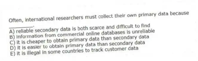 Often, international researchers must collect their own primary data because ________.
A) reliable secondary data is both scarce and difficult to find
B) information from commercial online databases is unreliable
C) it is cheaper to obtain primary data than secondary data
D) it is easier to obtain primary data than secondary data
E) it is illegal in some countries to track customer data