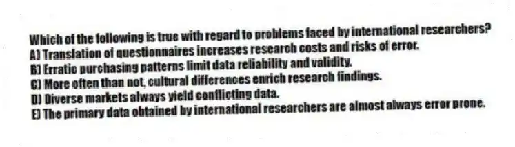 Which of the following is true with regard to problems faced by international researchers?
A) Translation of questionnaires increases research costs and risks of error.
B) Erratic purchasing patterns limit data reliability and validity.
C) More often than not, cultural differences enrich research findings.
D) Diverse markets always yield conflicting data.
E) The primary data obtained by international researchers are almost always error prone.