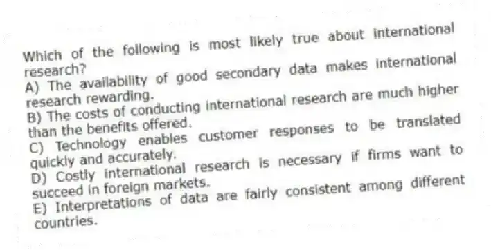 Which of the following is most likely true about international research?
A) The availability of good secondary data makes international research rewarding.
B) The costs of conducting international research are much higher than the benefits offered.
C) Technology enables customer responses to be translated quickly and accurately.
D) Costly international research is necessary if firms want to succeed in foreign markets.
E) Interpretations of data are fairly consistent among different countries.