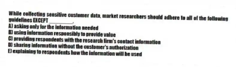 While collecting sensitive customer data, market researchers should adhere to all of the following guidelines EXCEPT ________.
A) asking only for the information needed
B) using information responsibly to provide value
C) providing respondents with the research firm's contact information
D) sharing information without the customer's authorization
E) explaining to respondents how the information will be used