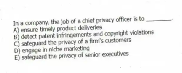 In a company, the job of a chief privacy officer is to ________.
A) ensure timely product deliveries
B) detect patent infringements and copyright violations
C) safeguard the privacy of a firm's customers
D) engage in niche marketing
E) safeguard the privacy of senior executives