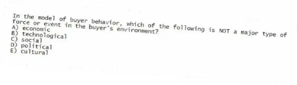 In the model of buyer behavior, which of the following is NOT a major type of force or event in the buyer's environment?
A) economic
B) technological
C) social
D) political
E) cultural